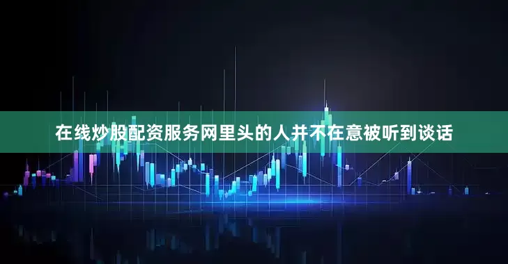 在线炒股配资服务网里头的人并不在意被听到谈话