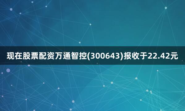 现在股票配资万通智控(300643)报收于22.42元