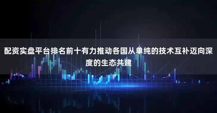 配资实盘平台排名前十有力推动各国从单纯的技术互补迈向深度的生态共建