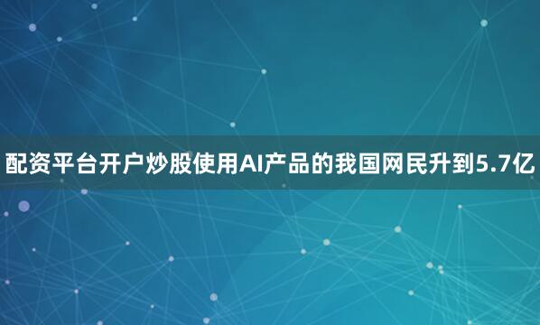 配资平台开户炒股使用AI产品的我国网民升到5.7亿