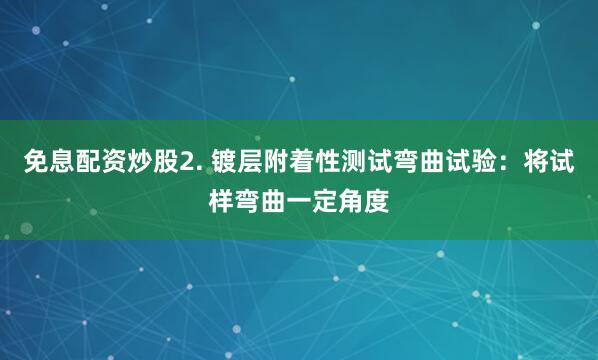 免息配资炒股2. 镀层附着性测试弯曲试验：将试样弯曲一定角度
