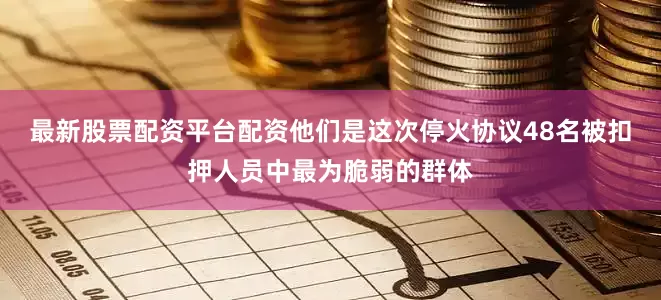 最新股票配资平台配资他们是这次停火协议48名被扣押人员中最为脆弱的群体